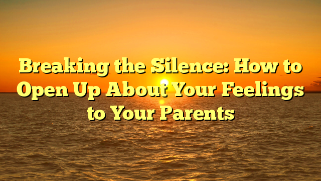 Breaking the Silence: How to Open Up About Your Feelings to Your Parents