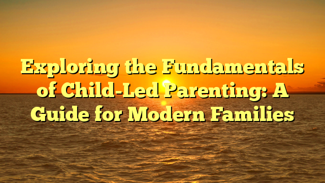 Exploring the Fundamentals of Child-Led Parenting: A Guide for Modern Families