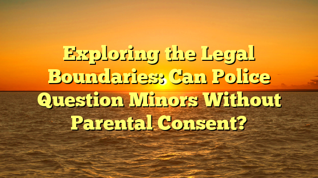 Exploring the Legal Boundaries: Can Police Question Minors Without Parental Consent?