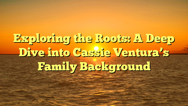 Exploring the Roots: A Deep Dive into Cassie Ventura’s Family Background