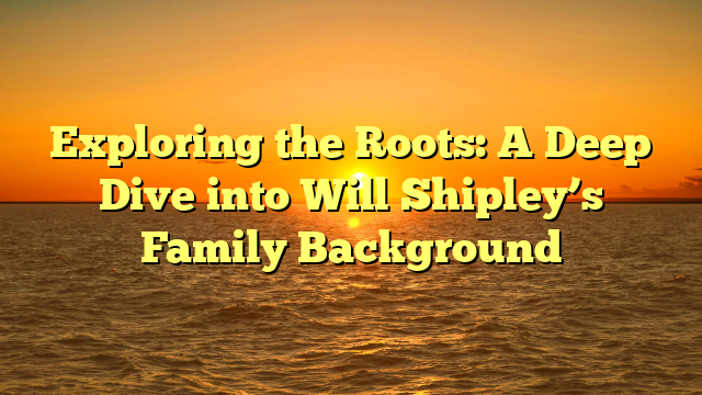 Exploring the Roots: A Deep Dive into Will Shipley’s Family Background