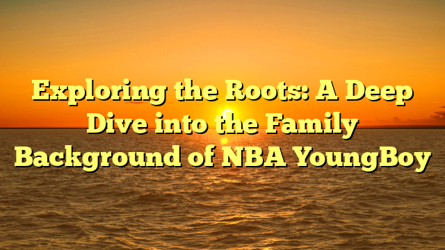 Exploring the Roots: A Deep Dive into the Family Background of NBA YoungBoy