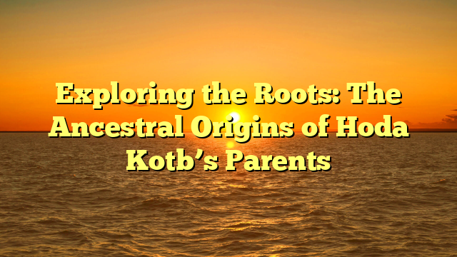 Exploring the Roots: The Ancestral Origins of Hoda Kotb’s Parents
