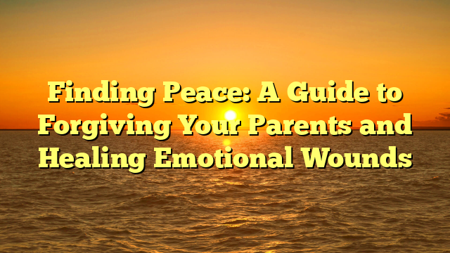 Finding Peace: A Guide to Forgiving Your Parents and Healing Emotional Wounds