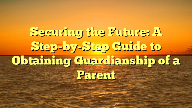 Securing the Future: A Step-by-Step Guide to Obtaining Guardianship of a Parent