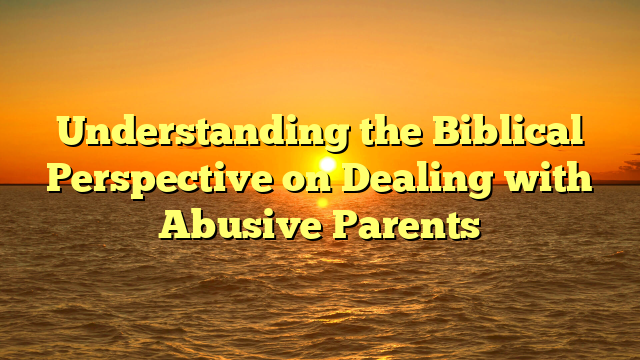 Understanding the Biblical Perspective on Dealing with Abusive Parents